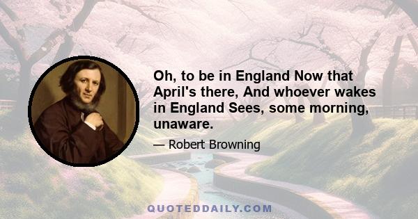 Oh, to be in England Now that April's there, And whoever wakes in England Sees, some morning, unaware.