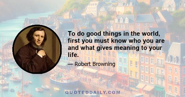 To do good things in the world, first you must know who you are and what gives meaning to your life.