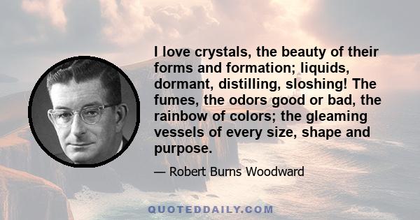 I love crystals, the beauty of their forms and formation; liquids, dormant, distilling, sloshing! The fumes, the odors good or bad, the rainbow of colors; the gleaming vessels of every size, shape and purpose.