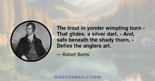 The trout in yonder wimpling burn - That glides, a silver dart, - And, safe beneath the shady thorn, - Defies the anglers art.