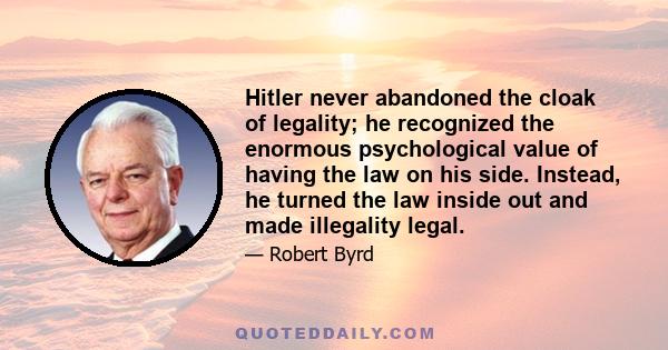 Hitler never abandoned the cloak of legality; he recognized the enormous psychological value of having the law on his side. Instead, he turned the law inside out and made illegality legal.