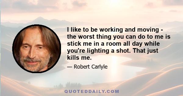 I like to be working and moving - the worst thing you can do to me is stick me in a room all day while you're lighting a shot. That just kills me.