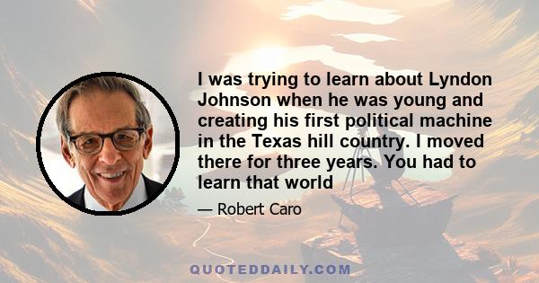 I was trying to learn about Lyndon Johnson when he was young and creating his first political machine in the Texas hill country. I moved there for three years. You had to learn that world