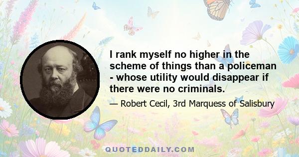 I rank myself no higher in the scheme of things than a policeman - whose utility would disappear if there were no criminals.