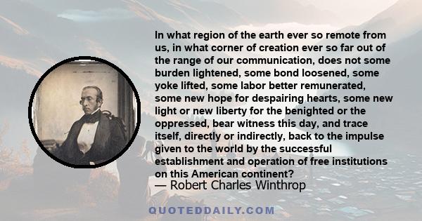 In what region of the earth ever so remote from us, in what corner of creation ever so far out of the range of our communication, does not some burden lightened, some bond loosened, some yoke lifted, some labor better