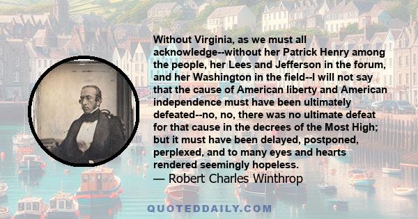 Without Virginia, as we must all acknowledge--without her Patrick Henry among the people, her Lees and Jefferson in the forum, and her Washington in the field--I will not say that the cause of American liberty and