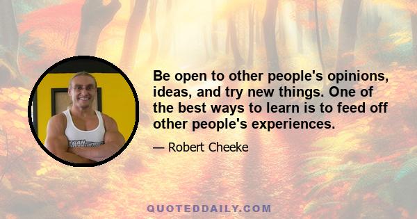 Be open to other people's opinions, ideas, and try new things. One of the best ways to learn is to feed off other people's experiences.