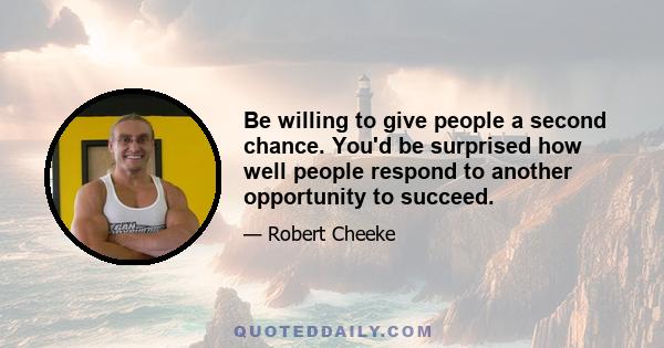 Be willing to give people a second chance. You'd be surprised how well people respond to another opportunity to succeed.