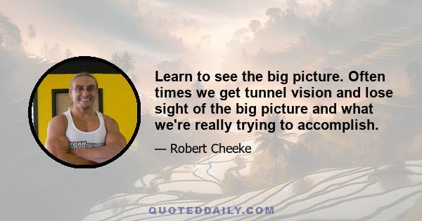 Learn to see the big picture. Often times we get tunnel vision and lose sight of the big picture and what we're really trying to accomplish.