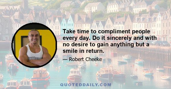 Take time to compliment people every day. Do it sincerely and with no desire to gain anything but a smile in return.