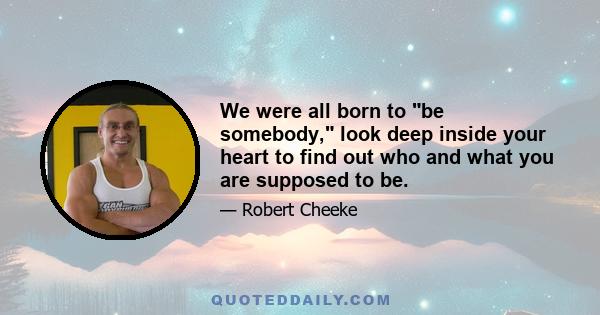 We were all born to be somebody, look deep inside your heart to find out who and what you are supposed to be.