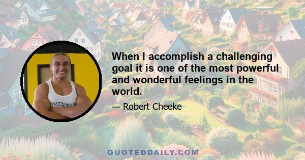 When I accomplish a challenging goal it is one of the most powerful and wonderful feelings in the world.