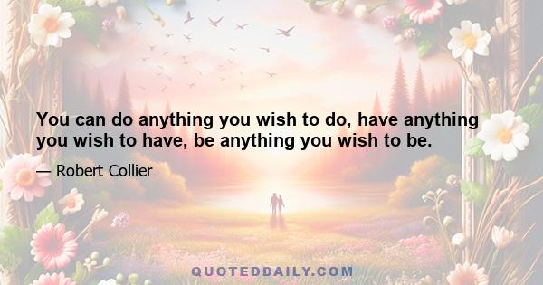 You can do anything you wish to do, have anything you wish to have, be anything you wish to be.