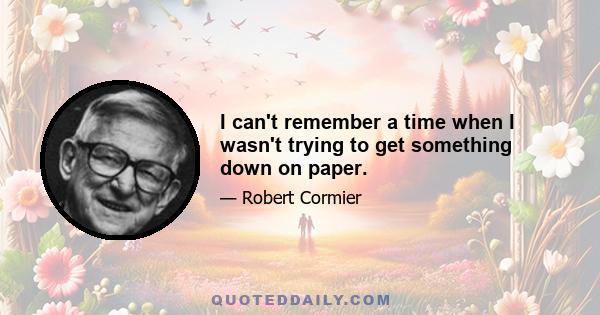 I can't remember a time when I wasn't trying to get something down on paper.