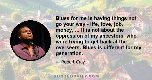 Blues for me is having things not go your way - life, love, job, money, ... It is not about the oppression of my ancestors, who were trying to get back at the overseers. Blues is different for my generation.