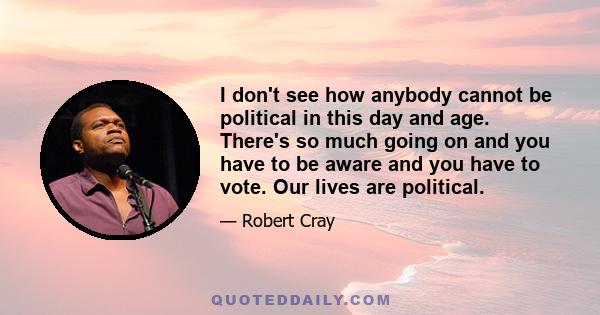 I don't see how anybody cannot be political in this day and age. There's so much going on and you have to be aware and you have to vote. Our lives are political.