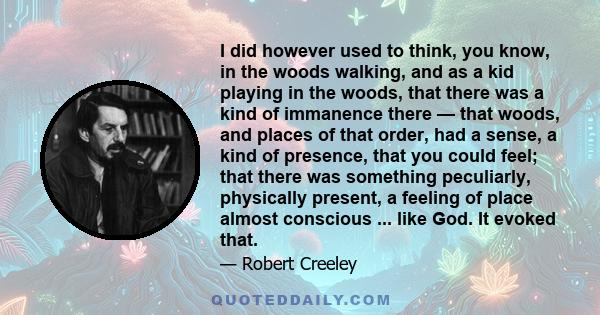 I did however used to think, you know, in the woods walking, and as a kid playing in the woods, that there was a kind of immanence there — that woods, and places of that order, had a sense, a kind of presence, that you