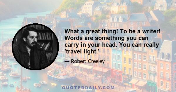 What a great thing! To be a writer! Words are something you can carry in your head. You can really 'travel light.'