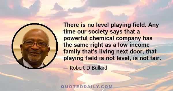 There is no level playing field. Any time our society says that a powerful chemical company has the same right as a low income family that's living next door, that playing field is not level, is not fair.