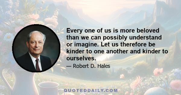 Every one of us is more beloved than we can possibly understand or imagine. Let us therefore be kinder to one another and kinder to ourselves.