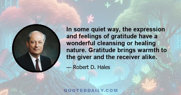 In some quiet way, the expression and feelings of gratitude have a wonderful cleansing or healing nature. Gratitude brings warmth to the giver and the receiver alike.