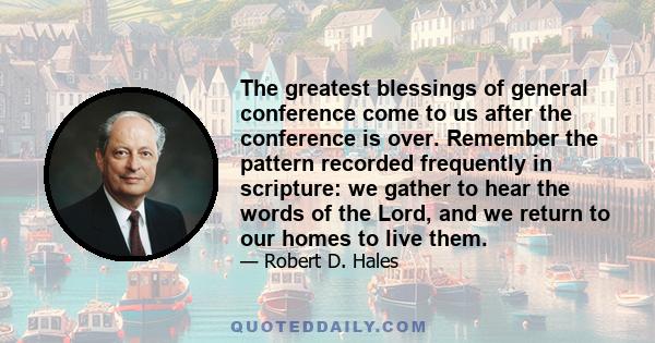 The greatest blessings of general conference come to us after the conference is over. Remember the pattern recorded frequently in scripture: we gather to hear the words of the Lord, and we return to our homes to live