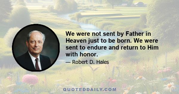 We were not sent by Father in Heaven just to be born. We were sent to endure and return to Him with honor.