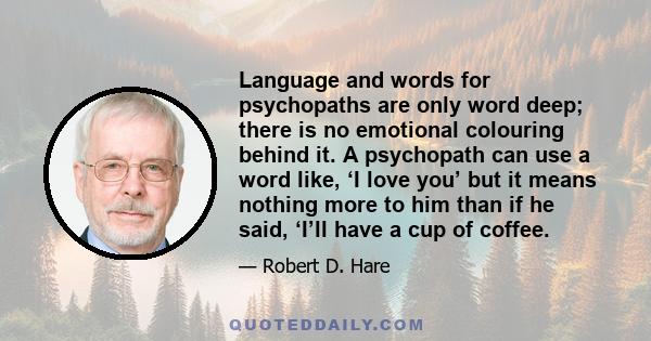 Language and words for psychopaths are only word deep; there is no emotional colouring behind it. A psychopath can use a word like, ‘I love you’ but it means nothing more to him than if he said, ‘I’ll have a cup of