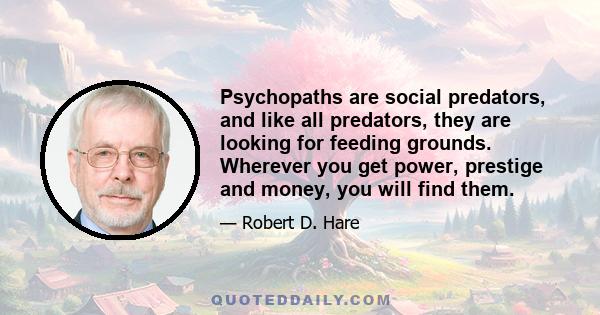 Psychopaths are social predators, and like all predators, they are looking for feeding grounds. Wherever you get power, prestige and money, you will find them.