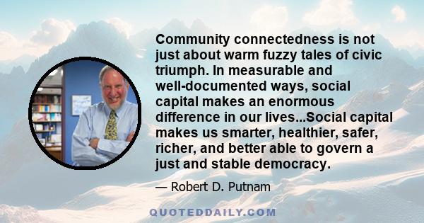 Community connectedness is not just about warm fuzzy tales of civic triumph. In measurable and well-documented ways, social capital makes an enormous difference in our lives...Social capital makes us smarter, healthier, 