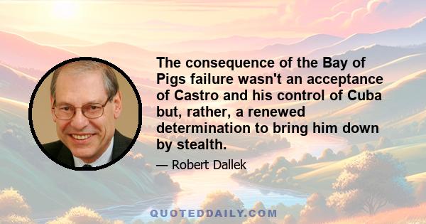 The consequence of the Bay of Pigs failure wasn't an acceptance of Castro and his control of Cuba but, rather, a renewed determination to bring him down by stealth.