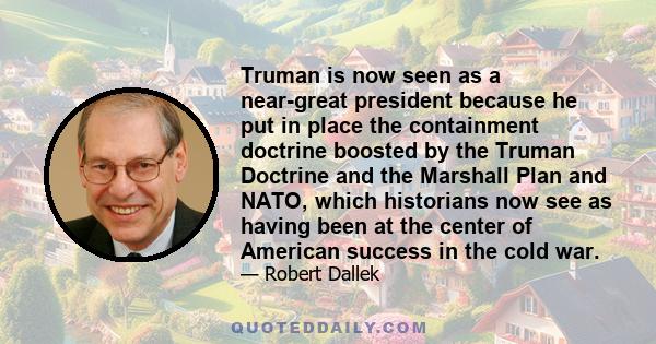 Truman is now seen as a near-great president because he put in place the containment doctrine boosted by the Truman Doctrine and the Marshall Plan and NATO, which historians now see as having been at the center of