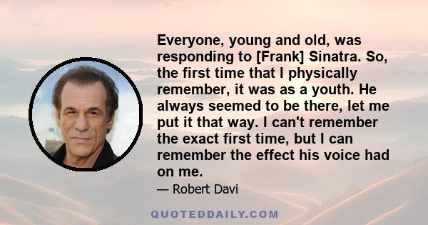 Everyone, young and old, was responding to [Frank] Sinatra. So, the first time that I physically remember, it was as a youth. He always seemed to be there, let me put it that way. I can't remember the exact first time,