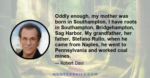 Oddly enough, my mother was born in Southampton. I have roots in Southampton, Bridgehampton, Sag Harbor. My grandfather, her father, Stefano Rullo, when he came from Naples, he went to Pennsylvania and worked coal mines.