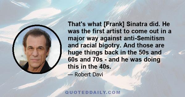 That's what [Frank] Sinatra did. He was the first artist to come out in a major way against anti-Semitism and racial bigotry. And those are huge things back in the 50s and 60s and 70s - and he was doing this in the 40s.