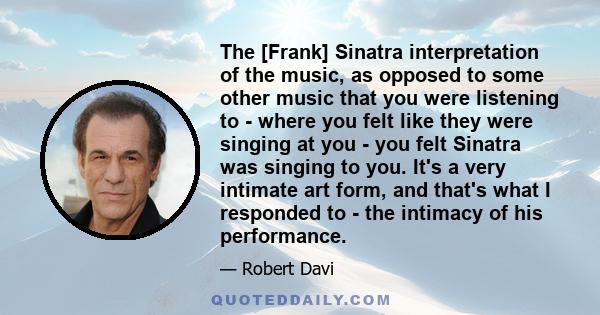 The [Frank] Sinatra interpretation of the music, as opposed to some other music that you were listening to - where you felt like they were singing at you - you felt Sinatra was singing to you. It's a very intimate art