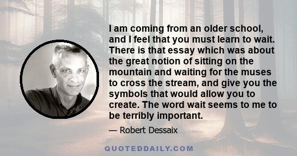 I am coming from an older school, and I feel that you must learn to wait. There is that essay which was about the great notion of sitting on the mountain and waiting for the muses to cross the stream, and give you the