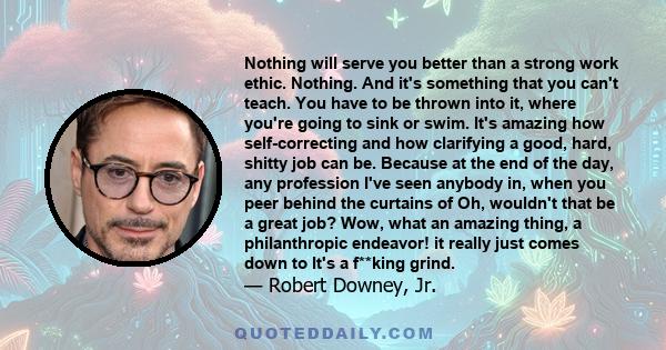 Nothing will serve you better than a strong work ethic. Nothing. And it's something that you can't teach. You have to be thrown into it, where you're going to sink or swim. It's amazing how self-correcting and how