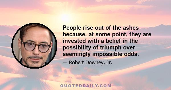 People rise out of the ashes because, at some point, they are invested with a belief in the possibility of triumph over seemingly impossible odds.