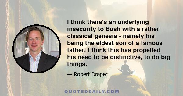 I think there's an underlying insecurity to Bush with a rather classical genesis - namely his being the eldest son of a famous father. I think this has propelled his need to be distinctive, to do big things.