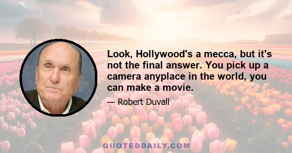 Look, Hollywood's a mecca, but it's not the final answer. You pick up a camera anyplace in the world, you can make a movie.