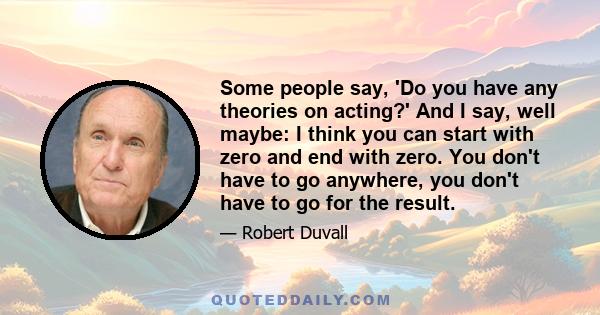 Some people say, 'Do you have any theories on acting?' And I say, well maybe: I think you can start with zero and end with zero. You don't have to go anywhere, you don't have to go for the result.