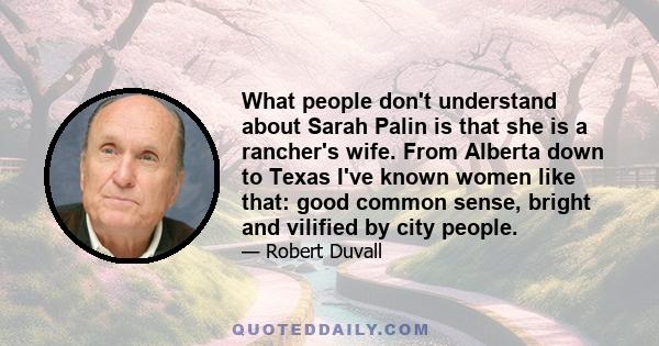 What people don't understand about Sarah Palin is that she is a rancher's wife. From Alberta down to Texas I've known women like that: good common sense, bright and vilified by city people.