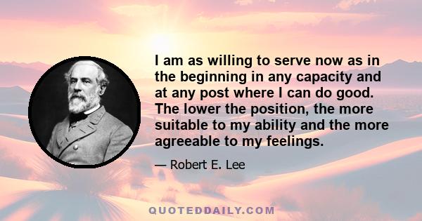 I am as willing to serve now as in the beginning in any capacity and at any post where I can do good. The lower the position, the more suitable to my ability and the more agreeable to my feelings.