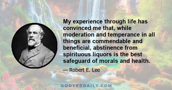 My experience through life has convinced me that, while moderation and temperance in all things are commendable and beneficial, abstinence from spirituous liquors is the best safeguard of morals and health.