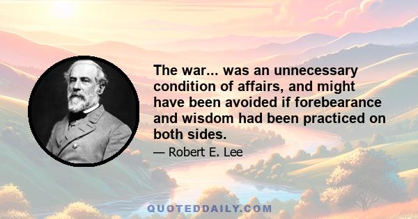 The war... was an unnecessary condition of affairs, and might have been avoided if forebearance and wisdom had been practiced on both sides.