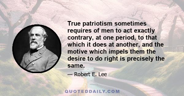 True patriotism sometimes requires of men to act exactly contrary, at one period, to that which it does at another, and the motive which impels them the desire to do right is precisely the same.