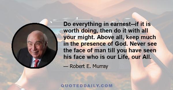 Do everything in earnest--if it is worth doing, then do it with all your might. Above all, keep much in the presence of God. Never see the face of man till you have seen his face who is our Life, our All.