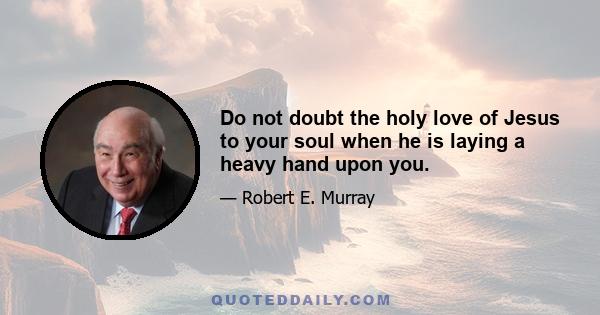 Do not doubt the holy love of Jesus to your soul when he is laying a heavy hand upon you.