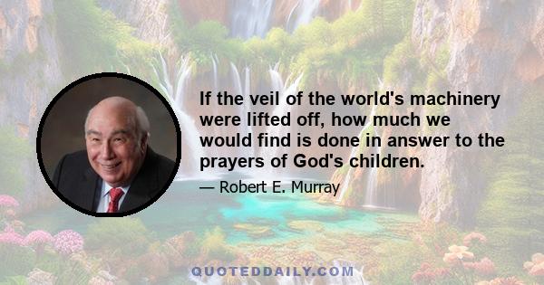 If the veil of the world's machinery were lifted off, how much we would find is done in answer to the prayers of God's children.